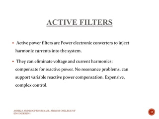 ACTIVE FILTERS
 Active power filters are Power electronic converters to inject
harmonic currents into the system.
 They can eliminate voltage and current harmonics;
compensate for reactive power. No resonance problems, can
support variable reactive power compensation. Expensive,
complex control.
ASHIK.S AND ROOPESH.R.NAIR, AMMINI COLLEGE OF
ENGINEERING
17
 