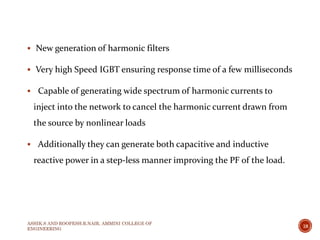  New generation of harmonic filters
 Very high Speed IGBT ensuring response time of a few milliseconds
 Capable of generating wide spectrum of harmonic currents to
inject into the network to cancel the harmonic current drawn from
the source by nonlinear loads
 Additionally they can generate both capacitive and inductive
reactive power in a step-less manner improving the PF of the load.
ASHIK.S AND ROOPESH.R.NAIR, AMMINI COLLEGE OF
ENGINEERING
18
 