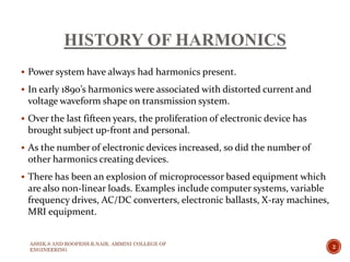 HISTORY OF HARMONICS
 Power system have always had harmonics present.
 In early 1890’s harmonics were associated with distorted current and
voltage waveform shape on transmission system.
 Over the last fifteen years, the proliferation of electronic device has
brought subject up-front and personal.
 As the number of electronic devices increased, so did the number of
other harmonics creating devices.
 There has been an explosion of microprocessor based equipment which
are also non-linear loads. Examples include computer systems, variable
frequency drives, AC/DC converters, electronic ballasts, X-ray machines,
MRI equipment.
2
ASHIK.S AND ROOPESH.R.NAIR, AMMINI COLLEGE OF
ENGINEERING
 