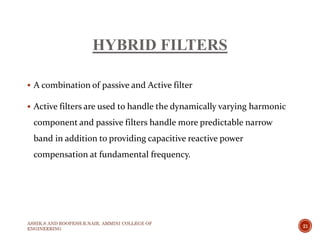 HYBRID FILTERS
 A combination of passive and Active filter
 Active filters are used to handle the dynamically varying harmonic
component and passive filters handle more predictable narrow
band in addition to providing capacitive reactive power
compensation at fundamental frequency.
ASHIK.S AND ROOPESH.R.NAIR, AMMINI COLLEGE OF
ENGINEERING
21
 