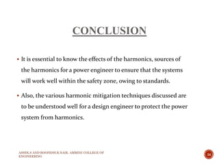 CONCLUSION
 It is essential to know the effects of the harmonics, sources of
the harmonics for a power engineer to ensure that the systems
will work well within the safety zone, owing to standards.
 Also, the various harmonic mitigation techniques discussed are
to be understood well for a design engineer to protect the power
system from harmonics.
ASHIK.S AND ROOPESH.R.NAIR, AMMINI COLLEGE OF
ENGINEERING
24
 