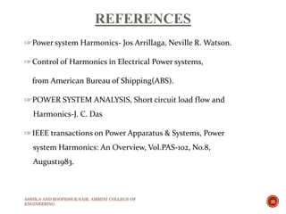 REFERENCES
☞Power system Harmonics- Jos Arrillaga, Neville R. Watson.
☞Control of Harmonics in Electrical Power systems,
from American Bureau of Shipping(ABS).
☞POWER SYSTEM ANALYSIS, Short circuit load flow and
Harmonics-J. C. Das
☞IEEE transactions on Power Apparatus & Systems, Power
system Harmonics: An Overview, Vol.PAS-102, No.8,
August1983.
ASHIK.S AND ROOPESH.R.NAIR, AMMINI COLLEGE OF
ENGINEERING
25
 