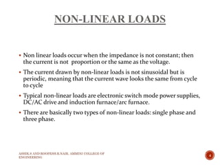 NON-LINEAR LOADS
 Non linear loads occur when the impedance is not constant; then
the current is not proportion or the same as the voltage.
 The current drawn by non-linear loads is not sinusoidal but is
periodic, meaning that the current wave looks the same from cycle
to cycle
 Typical non-linear loads are electronic switch mode power supplies,
DC/AC drive and induction furnace/arc furnace.
 There are basically two types of non-linear loads: single phase and
three phase.
ASHIK.S AND ROOPESH.R.NAIR, AMMINI COLLEGE OF
ENGINEERING
4
 