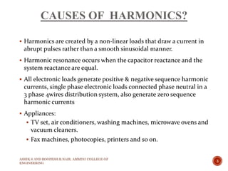 CAUSES OF HARMONICS?
 Harmonics are created by a non-linear loads that draw a current in
abrupt pulses rather than a smooth sinusoidal manner.
 Harmonic resonance occurs when the capacitor reactance and the
system reactance are equal.
 All electronic loads generate positive & negative sequence harmonic
currents, single phase electronic loads connected phase neutral in a
3 phase 4wires distribution system, also generate zero sequence
harmonic currents
 Appliances:
 TV set, air conditioners, washing machines, microwave ovens and
vacuum cleaners.
 Fax machines, photocopies, printers and so on.
ASHIK.S AND ROOPESH.R.NAIR, AMMINI COLLEGE OF
ENGINEERING
5
 