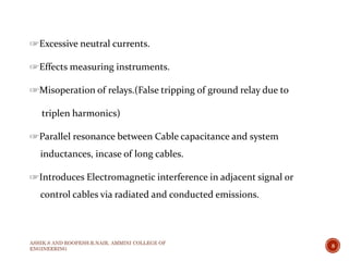 ☞Excessive neutral currents.
☞Effects measuring instruments.
☞Misoperation of relays.(False tripping of ground relay due to
triplen harmonics)
☞Parallel resonance between Cable capacitance and system
inductances, incase of long cables.
☞Introduces Electromagnetic interference in adjacent signal or
control cables via radiated and conducted emissions.
ASHIK.S AND ROOPESH.R.NAIR, AMMINI COLLEGE OF
ENGINEERING
8
 