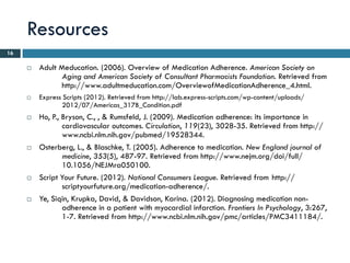 Resources
16

        Adult Meducation. (2006). Overview of Medication Adherence. American Society on
                Aging and American Society of Consultant Pharmacists Foundation. Retrieved from
                http://www.adultmeducation.com/OverviewofMedicationAdherence_4.html.
        Express Scripts (2012). Retrieved from http://lab.express-scripts.com/wp-content/uploads/
                2012/07/Americas_317B_Condition.pdf
        Ho, P., Bryson, C., , & Rumsfeld, J. (2009). Medication adherence: its importance in
                 cardiovascular outcomes. Circulation, 119(23), 3028-35. Retrieved from http://
                 www.ncbi.nlm.nih.gov/pubmed/19528344.
        Osterberg, L., & Blaschke, T. (2005). Adherence to medication. New England journal of
                 medicine, 353(5), 487-97. Retrieved from http://www.nejm.org/doi/full/
                 10.1056/NEJMra050100.
        Script Your Future. (2012). National Consumers League. Retrieved from http://
                 scriptyourfuture.org/medication-adherence/.
        Ye, Siqin, Krupka, David, & Davidson, Karina. (2012). Diagnosing medication non-
                 adherence in a patient with myocardial infarction. Frontiers In Psychology, 3:267,
                 1-7. Retrieved from http://www.ncbi.nlm.nih.gov/pmc/articles/PMC3411184/.
 