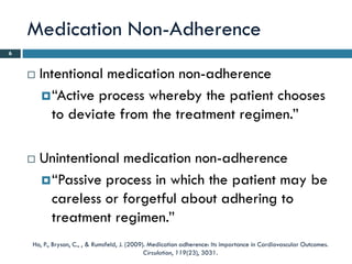 Medication Non-Adherence
6


       Intentional medication non-adherence
          “Active process whereby the patient chooses
           to deviate from the treatment regimen.”

       Unintentional medication non-adherence
         “Passive process in which the patient may be
          careless or forgetful about adhering to
          treatment regimen.”
    Ho, P., Bryson, C., , & Rumsfeld, J. (2009). Medication adherence: Its importance in Cardiovascular Outcomes.
                                               Circulation, 119(23), 3031.
 