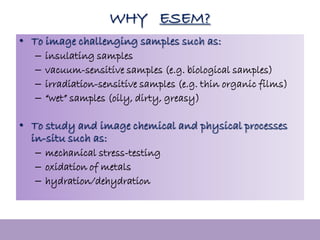 MENA3100
WHY ESEM?
• To image challenging samples such as:
– insulating samples
– vacuum-sensitive samples (e.g. biological samples)
– irradiation-sensitive samples (e.g. thin organic films)
– “wet” samples (oily, dirty, greasy)
• To study and image chemical and physical processes
in-situ such as:
– mechanical stress-testing
– oxidation of metals
– hydration/dehydration
 