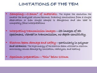 LIMITATIONS OF THE TEM
• Sampling---0.3mm3 of materials: The higher the resolution the
smaller the analyzed volume becomes. Drawing conclusions from a single
observation or even single sample is dangerous and can lead to
completely false interpretations
• Interpreting transmission images---2D images of 3D
specimens, viewed in transmission, no depth-sensitivity.
• Electron beam damage and safety---particularly in polymer
and ceramics: The high energy of the electron beam utilized in electron
microscopy causes damage by ionization, radiolysis, and heating
• Specimen preparation---”thin” below 100nm
 
