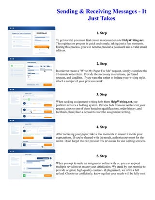 Sending & Receiving Messages - It
Just Takes
1. Step
To get started, you must first create an account on site HelpWriting.net.
The registration process is quick and simple, taking just a few moments.
During this process, you will need to provide a password and a valid email
address.
2. Step
In order to create a "Write My Paper For Me" request, simply complete the
10-minute order form. Provide the necessary instructions, preferred
sources, and deadline. If you want the writer to imitate your writing style,
attach a sample of your previous work.
3. Step
When seeking assignment writing help from HelpWriting.net, our
platform utilizes a bidding system. Review bids from our writers for your
request, choose one of them based on qualifications, order history, and
feedback, then place a deposit to start the assignment writing.
4. Step
After receiving your paper, take a few moments to ensure it meets your
expectations. If you're pleased with the result, authorize payment for the
writer. Don't forget that we provide free revisions for our writing services.
5. Step
When you opt to write an assignment online with us, you can request
multiple revisions to ensure your satisfaction. We stand by our promise to
provide original, high-quality content - if plagiarized, we offer a full
refund. Choose us confidently, knowing that your needs will be fully met.
Sending & Receiving Messages - It Just Takes Sending & Receiving Messages - It Just Takes
 