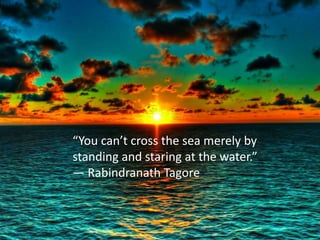 “You can’t cross the sea merely by 
standing and staring at the water.” 
― Rabindranath Tagore 
 