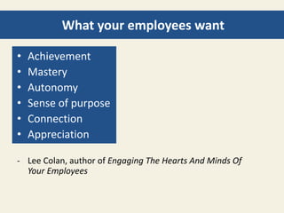 What your employees want 
• Achievement 
• Mastery 
• Autonomy 
• Sense of purpose 
• Connection 
• Appreciation 
- Lee Colan, author of Engaging The Hearts And Minds Of 
Your Employees 
 