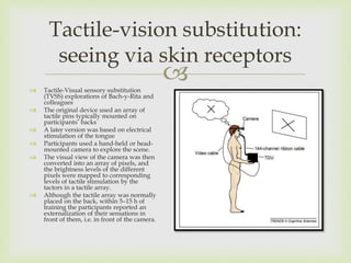 
Tactile-vision substitution:
seeing via skin receptors
 Tactile-Visual sensory substitution
(TVSS) explorations of Bach-y-Rita and
colleagues
 The original device used an array of
tactile pins typically mounted on
participants’ backs
 A later version was based on electrical
stimulation of the tongue
 Participants used a hand-held or head-
mounted camera to explore the scene.
 The visual view of the camera was then
converted into an array of pixels, and
the brightness levels of the different
pixels were mapped to corresponding
levels of tactile stimulation by the
tactors in a tactile array.
 Although the tactile array was normally
placed on the back, within 5–15 h of
training the participants reported an
externalization of their sensations in
front of them, i.e. in front of the camera.
 