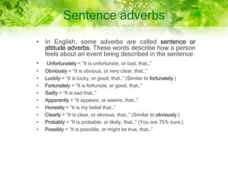 Sentence adverbs
• In English, some adverbs are called sentence or
attitude adverbs. These words describe how a person
feels about an event being described in the sentence.
• Unfortunately = “It is unfortunate, or bad, that…”
• Obviously = “It is obvious, or very clear, that…”
• Luckily = “It is lucky, or good, that…” (Similar to fortunately.)
• Fortunately = “It is fortunate, or good, that…”
• Sadly = “It is sad that…”
• Apparently = “It appears, or seems, that…”
• Honestly = “It is my belief that…”
• Clearly = “It is clear, or obvious, that…” (Similar to obviously.)
• Probably = “It is probable, or likely, that…” (You are 75% sure.)
• Possibly = “It is possible, or might be true, that…”
 