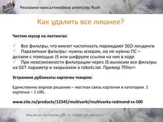 Рекламно-консалтинговое агентство Rush
Москва ул. Бутлерова 17б m: oleg@rush-agency.ru
Как удалить все лишнее?
Чистим мусор на листингах:
 Все фильтры, что имеют частотность порождают SEO-лендинги
 Паразитные фильтры: нужны юзерам, но не нужны ПС –
делаем с помощью JS или шифруем ссылки на них в коде
 При невозможности фильтрации через JS выносим все фильтры
на GET параметр и закрываем в robots.txt. Пример ?filter=
Устраняем дубликаты карточек товаров:
Единственно верное решение – жесткая связь карточки и категории. 1
карточка – 1 URL.
www.site.ru/products/12345/multivarki/multivarka-redmond-rx-500
 