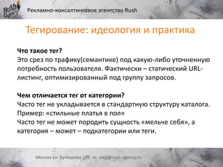 Рекламно-консалтинговое агентство Rush
Москва ул. Бутлерова 17б m: oleg@rush-agency.ru
Тегирование: идеология и практика
Что такое тег?
Это срез по трафику(семантике) под какую-либо уточненную
потребность пользователя. Фактически – статический URL-
листинг, оптимизированный под группу запросов.
Чем отличается тег от категории?
Часто тег не укладывается в стандартную структуру каталога.
Пример: «стильные платья в пол»
Часто тег не может породить сущность «мельче себя», а
категория – может – подкатегории или теги.
 