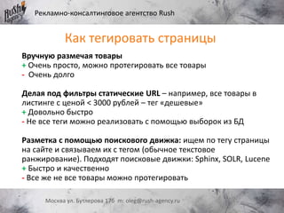 Рекламно-консалтинговое агентство Rush
Москва ул. Бутлерова 17б m: oleg@rush-agency.ru
Как тегировать страницы
Вручную размечая товары
+ Очень просто, можно протегировать все товары
- Очень долго
Делая под фильтры статические URL – например, все товары в
листинге с ценой < 3000 рублей – тег «дешевые»
+ Довольно быстро
- Не все теги можно реализовать с помощью выборок из БД
Разметка с помощью поискового движка: ищем по тегу страницы
на сайте и связываем их с тегом (обычное текстовое
ранжирование). Подходят поисковые движки: Sphinx, SOLR, Lucene
+ Быстро и качественно
- Все же не все товары можно протегировать
 