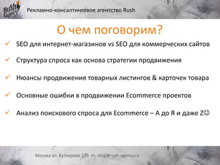 Рекламно-консалтинговое агентство Rush
Москва ул. Бутлерова 17б m: oleg@rush-agency.ru
 SEO для интернет-магазинов vs SEO для коммерческих сайтов
 Структура спроса как основа стратегии продвижения
 Нюансы продвижения товарных листингов & карточек товара
 Основные ошибки в продвижении Ecommerce проектов
 Анализ поискового спроса для Ecommerce – А до Я и даже Z
О чем поговорим?
 