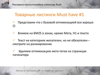 Рекламно-консалтинговое агентство Rush
Москва ул. Бутлерова 17б m: oleg@rush-agency.ru
Товарные листинги Must have #1
 Представим что с базовой оптимизацией все хорошо

 Влияем на БМ25 в зонах, кроме Мета, Н1 и текста
 Текст на категориях желателен, но не обязателен –
смотрите на ранжирование
 Удаляем оптимизацию мета-тегов на страницах
пагинатора
 