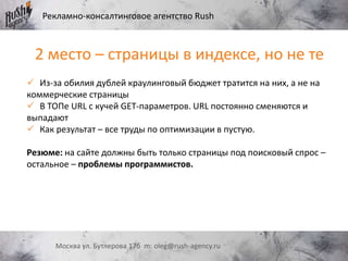 Рекламно-консалтинговое агентство Rush
Москва ул. Бутлерова 17б m: oleg@rush-agency.ru
2 место – страницы в индексе, но не те
 Из-за обилия дублей краулинговый бюджет тратится на них, а не на
коммерческие страницы
 В ТОПе URL с кучей GET-параметров. URL постоянно сменяются и
выпадают
 Как результат – все труды по оптимизации в пустую.
Резюме: на сайте должны быть только страницы под поисковый спрос –
остальное – проблемы программистов.
 