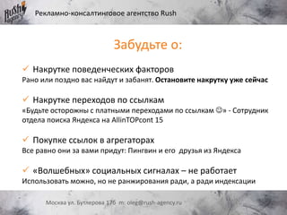 Рекламно-консалтинговое агентство Rush
Москва ул. Бутлерова 17б m: oleg@rush-agency.ru
Забудьте о:
 Накрутке поведенческих факторов
Рано или поздно вас найдут и забанят. Остановите накрутку уже сейчас
 Накрутке переходов по ссылкам
«Будьте осторожны с платными переходами по ссылкам » - Сотрудник
отдела поиска Яндекса на AllinTOPcont 15
 Покупке ссылок в агрегаторах
Все равно они за вами придут: Пингвин и его друзья из Яндекса
 «Волшебных» социальных сигналах – не работает
Использовать можно, но не ранжирования ради, а ради индексации
 