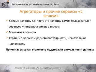 Рекламно-консалтинговое агентство Rush
Москва ул. Бутлерова 17б m: oleg@rush-agency.ru
Агрегаторы и прочие сервисы «с
кешем»
 Кривые запросы т.к. часто это запросы самих пользователей
сервисов + генерированные запросы
 Маленькая полнота
 Странные формулы расчета популярности, неактуальная
частотность
Причина: высокая стоимость поддержки актуальности данных
 