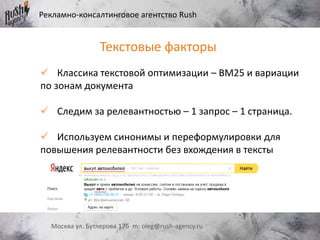 Рекламно-консалтинговое агентство Rush
Москва ул. Бутлерова 17б m: oleg@rush-agency.ru
Текстовые факторы
 Классика текстовой оптимизации – BM25 и вариации
по зонам документа
 Следим за релевантностью – 1 запрос – 1 страница.
 Используем синонимы и переформулировки для
повышения релевантности без вхождения в тексты
 