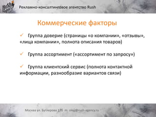 Рекламно-консалтинговое агентство Rush
Москва ул. Бутлерова 17б m: oleg@rush-agency.ru
Коммерческие факторы
 Группа доверие (страницы «о компании», «отзывы»,
«лица компании», полнота описания товаров)
 Группа ассортимент («ассортимент по запросу»)
 Группа клиентский сервис (полнота контактной
информации, разнообразие вариантов связи)
 