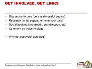 GET INVOLVED, GET LINKS
• Discussion forums (be a really useful engine)
• Research (white papers, or mine your data)
• Social bookmarking (reddit, stumbleupon, etc)
• Comment on industry blogs
• Why not start your own blog?
Because your visitors and Google love fresh, up to date content!
 