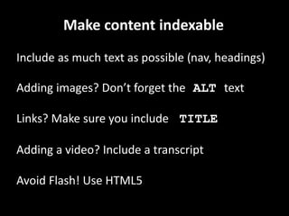 Make content indexable
Include as much text as possible (nav, headings)
Adding images? Don’t forget the ALT text
Links? Make sure you include TITLE
Adding a video? Include a transcript
Avoid Flash! Use HTML5
 