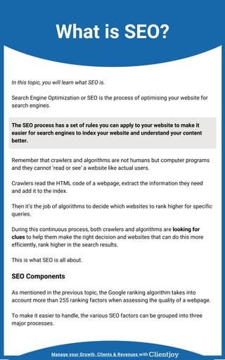 Manage your Growth, Clients & Revenues with
What is SEO?
In this topic, you will learn what SEO is.
Search Engine Optimization or SEO is the process of optimising your website for
search engines.
The SEO process has a set of rules you can apply to your website to make it
easier for search engines to index your website and understand your content
better.
Remember that crawlers and algorithms are not humans but computer programs
and they cannot ‘read or see’ a website like actual users.
Crawlers read the HTML code of a webpage, extract the information they need
and add it to the index.
Then it’s the job of algorithms to decide which websites to rank higher for specific
queries.
During this continuous process, both crawlers and algorithms are looking for
clues to help them make the right decision and websites that can do this more
efficiently, rank higher in the search results.
This is what SEO is all about.
SEO Components
As mentioned in the previous topic, the Google ranking algorithm takes into
account more than 255 ranking factors when assessing the quality of a webpage.
To make it easier to handle, the various SEO factors can be grouped into three
major processes.
 