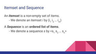 Itemset and Sequence
An itemset is a non-empty set of items.
- We denote an itemset i by (i1
i2
… im
)
A Sequence is an ordered list of items.
- We denote a sequence s by <s1
s2
… sn
>
 