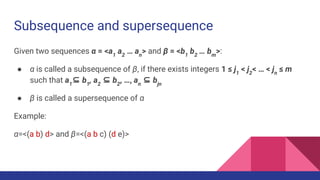 Subsequence and supersequence
Given two sequences α = <a1
a2
… an
> and β = <b1
b2
… bm
>:
● α is called a subsequence of β, if there exists integers 1 ≤ j1
< j2
< … < jn
≤ m
such that a1
⊆ b1
, a2
⊆ b2
, …, an
⊆ bjn
● β is called a supersequence of α
Example:
α=<(a b) d> and β=<(a b c) (d e)>
 