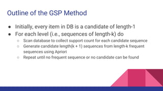 Outline of the GSP Method
● Initially, every item in DB is a candidate of length-1
● For each level (i.e., sequences of length-k) do
○ Scan database to collect support count for each candidate sequence
○ Generate candidate length(k + 1) sequences from length-k frequent
sequences using Apriori
○ Repeat until no frequent sequence or no candidate can be found
 