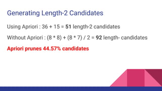 Generating Length-2 Candidates
Using Apriori : 36 + 15 = 51 length-2 candidates
Without Apriori : (8 * 8) + (8 * 7) / 2 = 92 length- candidates
Apriori prunes 44.57% candidates
 