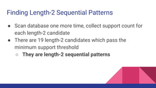 Finding Length-2 Sequential Patterns
● Scan database one more time, collect support count for
each length-2 candidate
● There are 19 length-2 candidates which pass the
minimum support threshold
○ They are length-2 sequential patterns
 