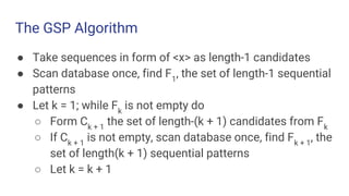 The GSP Algorithm
● Take sequences in form of <x> as length-1 candidates
● Scan database once, find F1
, the set of length-1 sequential
patterns
● Let k = 1; while Fk
is not empty do
○ Form Ck + 1
the set of length-(k + 1) candidates from Fk
○ If Ck + 1
is not empty, scan database once, find Fk + 1
, the
set of length(k + 1) sequential patterns
○ Let k = k + 1
 