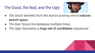 The Good, the Bad, and the Ugly
● The Good: benefits from the Apriori pruning which reduces
search space
● The Bad: Scans the database multiple times
● The Ugly: Generates a huge set of candidates sequences
 