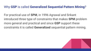 Why GSP is called Generalized Sequential Pattern Mining?
For practical use of SPM, in 1996 Agrawal and Srikant
introduced three type of constraints that makes SPM problem
more general and practical and since GSP support these
constraints it is called Generalized sequential pattern mining.
 