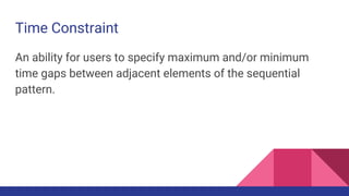 Time Constraint
An ability for users to specify maximum and/or minimum
time gaps between adjacent elements of the sequential
pattern.
 