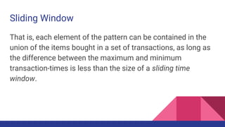 Sliding Window
That is, each element of the pattern can be contained in the
union of the items bought in a set of transactions, as long as
the difference between the maximum and minimum
transaction-times is less than the size of a sliding time
window.
 