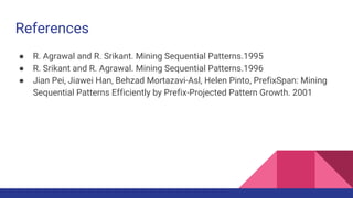 References
● R. Agrawal and R. Srikant. Mining Sequential Patterns.1995
● R. Srikant and R. Agrawal. Mining Sequential Patterns.1996
● Jian Pei, Jiawei Han, Behzad Mortazavi-Asl, Helen Pinto, PrefixSpan: Mining
Sequential Patterns Efficiently by Prefix-Projected Pattern Growth. 2001
 