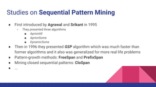 Studies on Sequential Pattern Mining
● First introduced by Agrawal and Srikant in 1995
○ They presented three algorithms
■ AprioriAll
■ AprioriSome
■ DynamicSome
● Then in 1996 they presented GSP algorithm which was much faster than
former algorithms and it also was generalized for more real life problems
● Pattern-growth methods: FreeSpan and PrefixSpan
● Mining closed sequential patterns: CloSpan
● ...
 