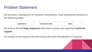 Problem Statement
We are given a database D of customer transactions. Each transaction consists of
the following fields:
We want to find all large sequences that have a certain user-specified minimum
support.
It is similar to the frequent itemsets mining, but with consideration of ordering.
customer-id transaction-time items
 