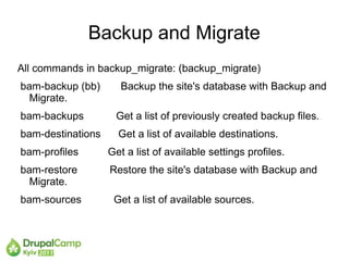 Backup and Migrate
All commands in backup_migrate: (backup_migrate)
bam-backup (bb)       Backup the site's database with Backup and
  Migrate.
bam-backups         Get a list of previously created backup files.
bam-destinations     Get a list of available destinations.
bam-profiles       Get a list of available settings profiles.
bam-restore        Restore the site's database with Backup and
  Migrate.
bam-sources         Get a list of available sources.
 