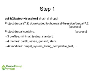 Step 1
ss81@laptop:~/session$ drush dl drupal
Project drupal (7.2) downloaded to /home/ss81/session/drupal-7.2.
                                                 [success]
Project drupal contains:                              [success]
- 3 profiles: minimal, testing, standard
- 4 themes: bartik, seven, garland, stark
- 47 modules: drupal_system_listing_compatible_test, ...
 