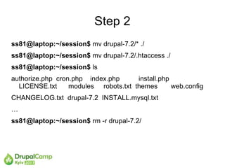 Step 2
ss81@laptop:~/session$ mv drupal-7.2/* ./
ss81@laptop:~/session$ mv drupal-7.2/.htaccess ./
ss81@laptop:~/session$ ls
authorize.php cron.php index.php      install.php
  LICENSE.txt     modules robots.txt themes       web.config
CHANGELOG.txt drupal-7.2 INSTALL.mysql.txt
…
ss81@laptop:~/session$ rm -r drupal-7.2/
 