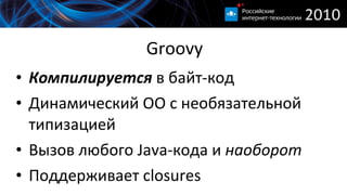 Groovy Компилируется  в байт-код Динамический ОО с необязательной типизацией Вызов любого  Java- кода и  наоборот Поддерживает  closures 