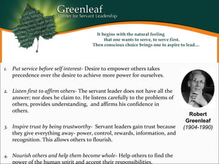 1. Put service before self interest- Desire to empower others takes
precedence over the desire to achieve more power for ourselves.
2. Listen first to affirm others- The servant leader does not have all the
answer; nor does he claim to. He listens carefully to the problems of
others, provides understanding, and affirms his confidence in
others.
3. Inspire trust by being trustworthy- Servant leaders gain trust because
they give everything away- power, control, rewards, information, and
recognition. This allows others to flourish.
4. Nourish others and help them become whole- Help others to find the
power of the human spirit and accept their responsibilities.
Robert
Greenleaf
(1904-1990)
 