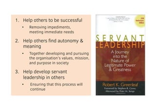 1. Help others to be successful
• Removing impediments,
meeting immediate needs
2. Help others find autonomy &
meaning
• Together developing and pursuing
the organisation’s values, mission,
and purpose in society
3. Help develop servant
leadership in others
• Ensuring that this process will
continue
 